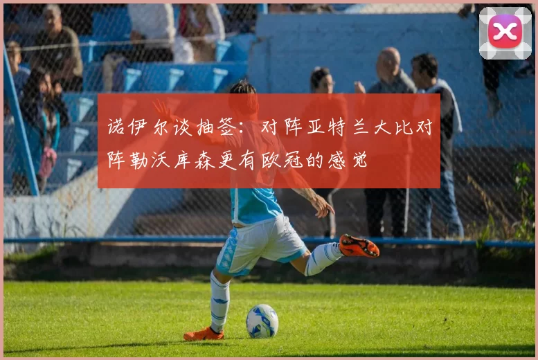 诺伊尔谈抽签：对阵亚特兰大比对阵勒沃库森更有欧冠的感觉