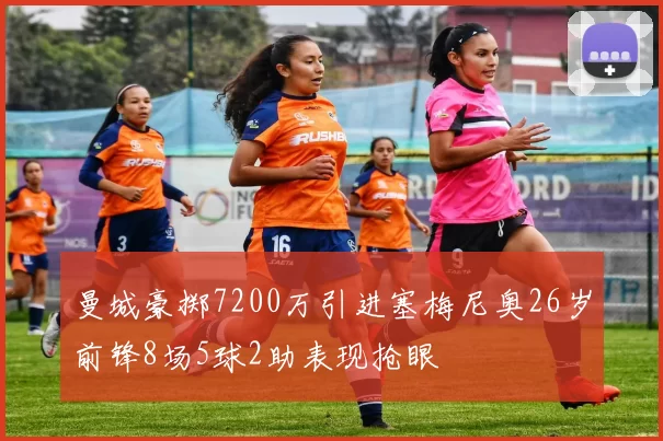 曼城豪掷7200万引进塞梅尼奥26岁前锋8场5球2助表现抢眼