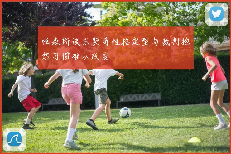 帕森斯谈东契奇性格定型与裁判抱怨习惯难以改变