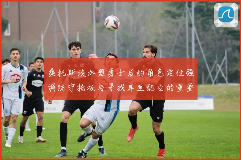 桑托斯谈加盟勇士后的角色定位强调防守抢板与寻找库里配合的重要性