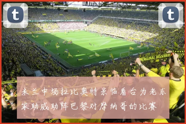 米兰中场拉比奥特亲临看台为老东家助威助阵巴黎对摩纳哥的比赛