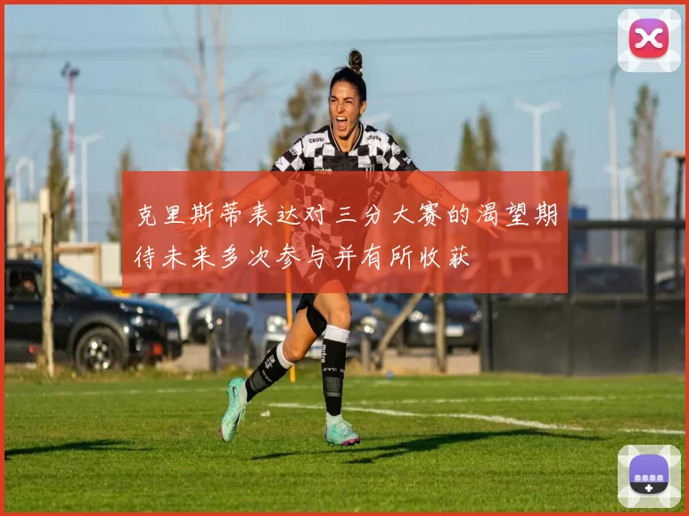 克里斯蒂表达对三分大赛的渴望期待未来多次参与并有所收获