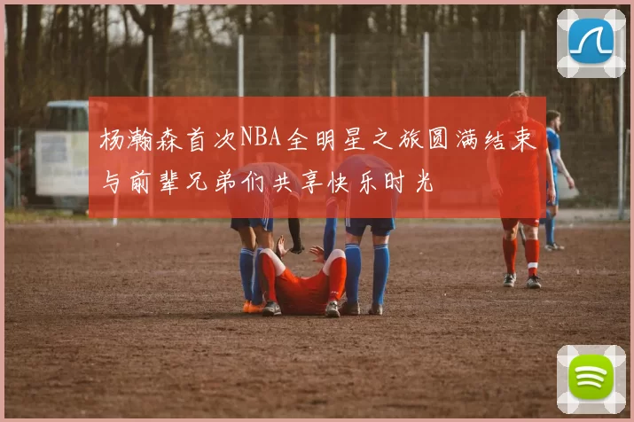 杨瀚森首次NBA全明星之旅圆满结束与前辈兄弟们共享快乐时光