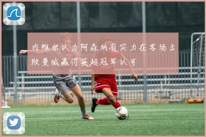 内维尔认为阿森纳有实力在客场击败曼城赢得英超冠军认可