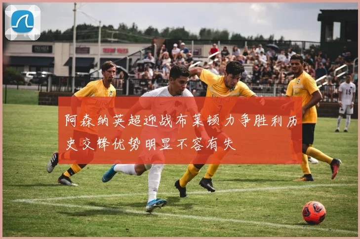 阿森纳英超迎战布莱顿力争胜利历史交锋优势明显不容有失