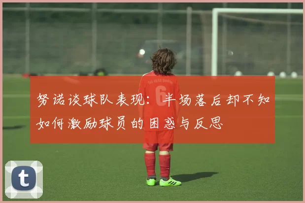 努诺谈球队表现：半场落后却不知如何激励球员的困惑与反思