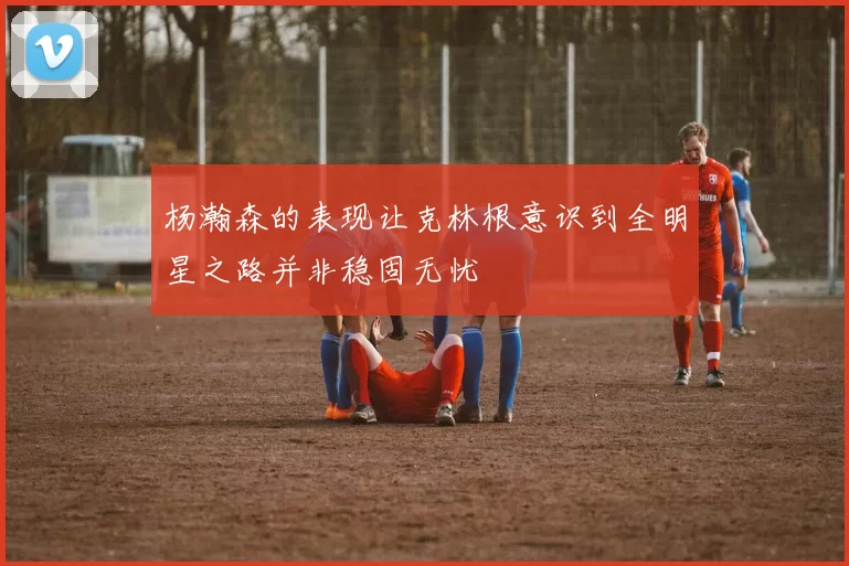 杨瀚森的表现让克林根意识到全明星之路并非稳固无忧