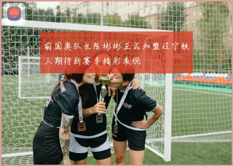 前国奥队长陈彬彬正式加盟辽宁铁人期待新赛季精彩表现