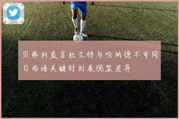 贝弗利直言杜兰特与伦纳德不可同日而语关键时刻表现显差异