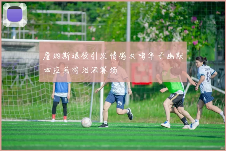 詹姆斯退役引发情感共鸣华子幽默回应或将泪洒赛场