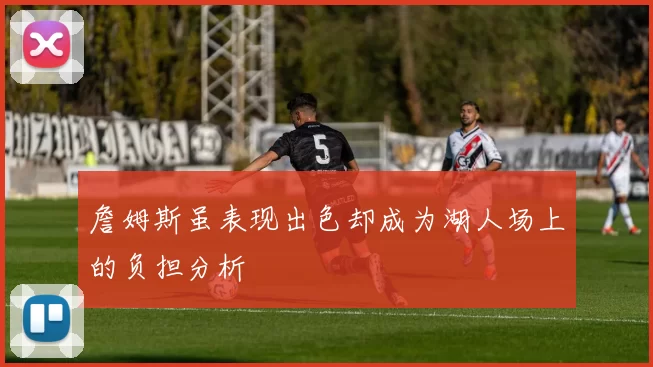 詹姆斯虽表现出色却成为湖人场上的负担分析