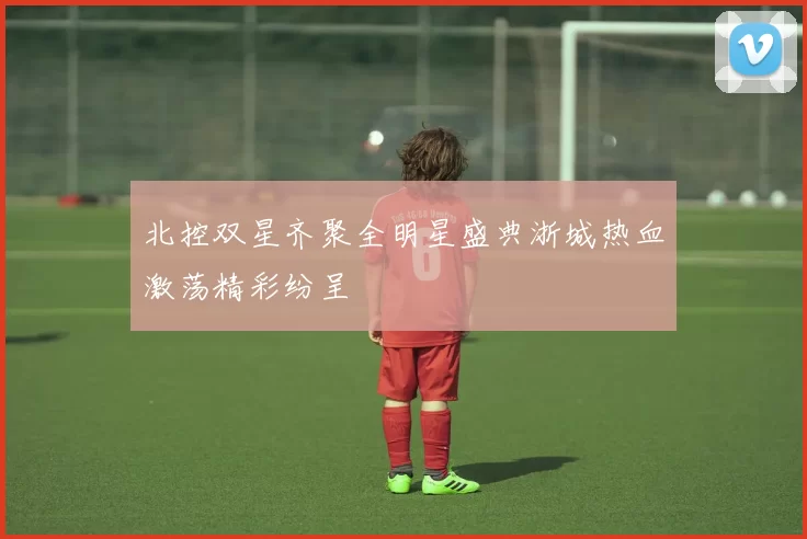 北控双星齐聚全明星盛典浙城热血激荡精彩纷呈