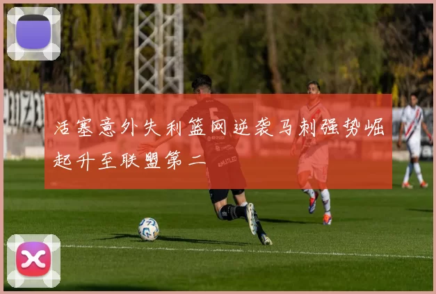 活塞意外失利篮网逆袭马刺强势崛起升至联盟第二