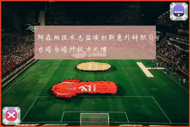 阿森纳技术总监埃利斯意外辞职贝尔塔与塔帅权力大增