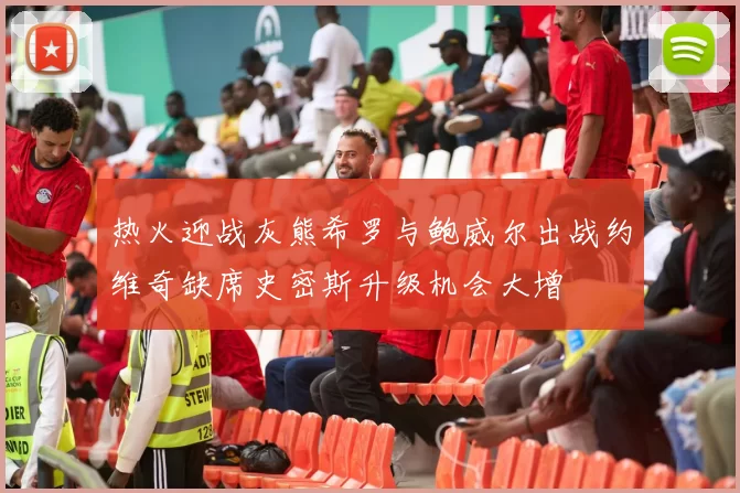 热火迎战灰熊希罗与鲍威尔出战约维奇缺席史密斯升级机会大增