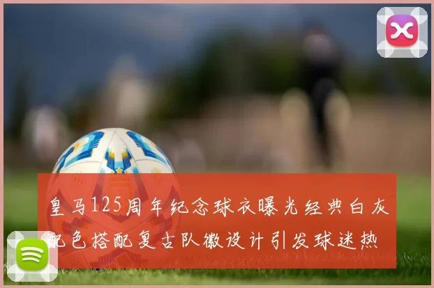 皇马125周年纪念球衣曝光经典白灰配色搭配复古队徽设计引发球迷热议